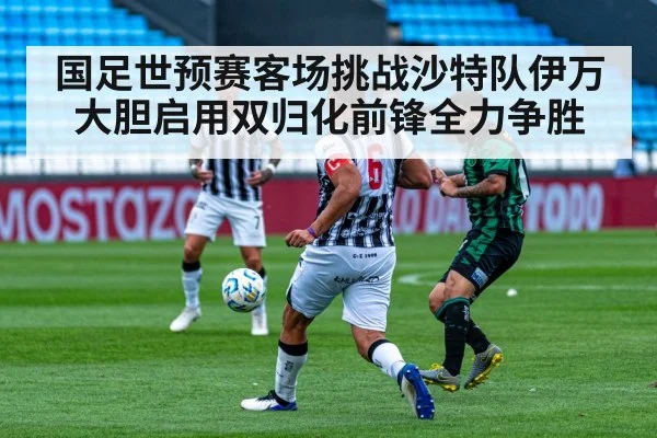 国足世预赛客场挑战沙特队伊万大胆启用双归化前锋全力争胜