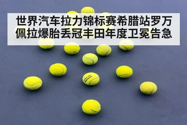 世界汽车拉力锦标赛希腊站罗万佩拉爆胎丢冠丰田年度卫冕告急