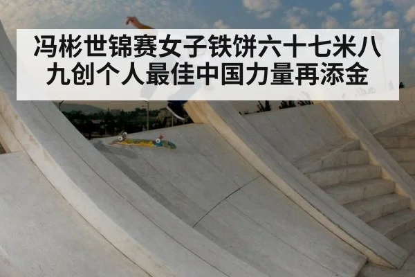 冯彬世锦赛女子铁饼六十七米八九创个人最佳中国力量再添金