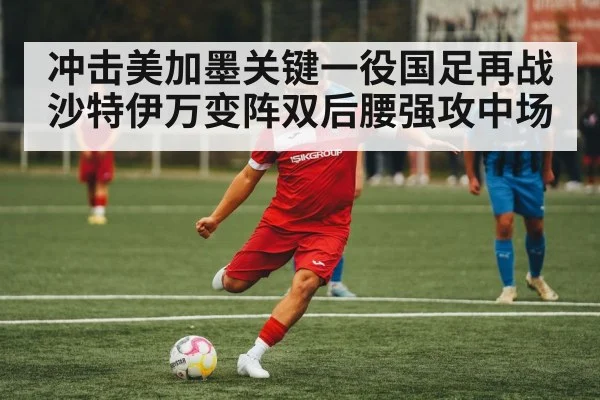 冲击美加墨关键一役国足再战沙特伊万变阵双后腰强攻中场